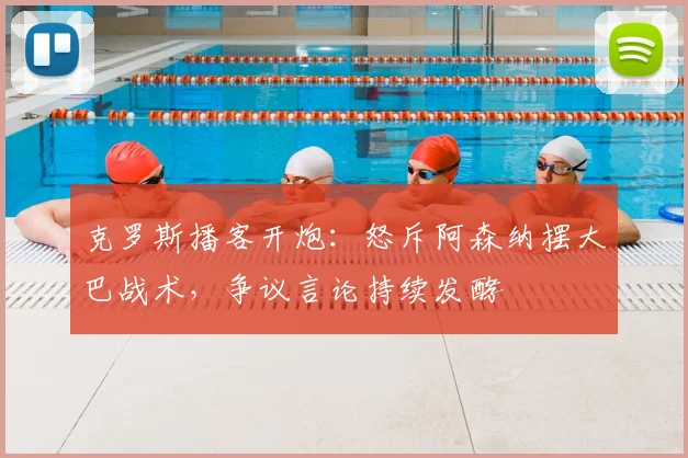 克罗斯播客开炮：怒斥阿森纳摆大巴战术，争议言论持续发酵