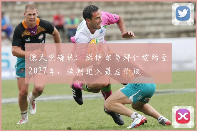 德天空确认：诺伊尔与拜仁续约至2027年，谈判进入最后阶段