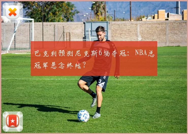 巴克利预测尼克斯6场夺冠:NBA总冠军悬念终结?