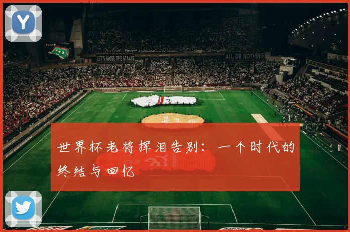 世界杯老将挥泪告别：一个时代的终结与回忆