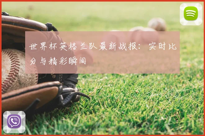 世界杯英格兰队最新战报:实时比分与精彩瞬间