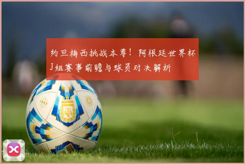 约旦梅西挑战本尊！阿根廷世界杯J组赛事前瞻与球员对决解析