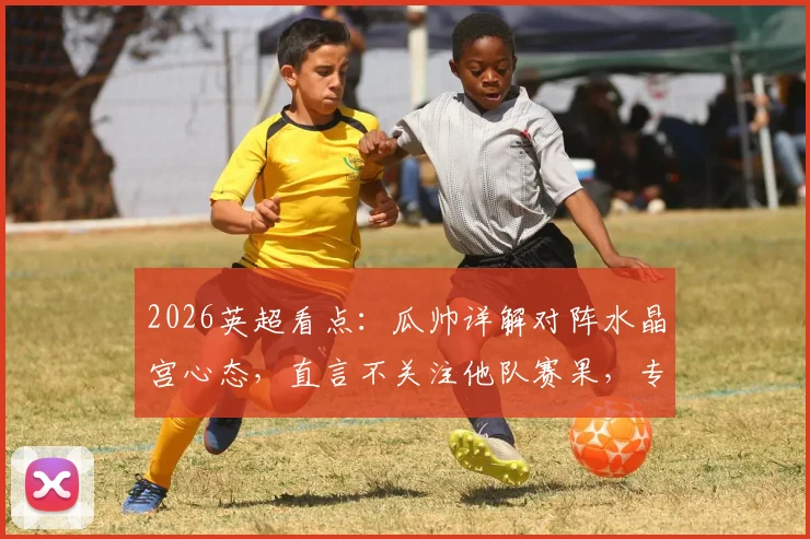 2026英超看点：瓜帅详解对阵水晶宫心态，直言不关注他队赛果，专注自身比赛进程