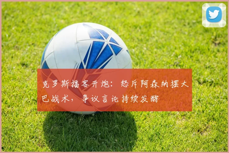 克罗斯播客开炮:怒斥阿森纳摆大巴战术,争议言论持续发酵