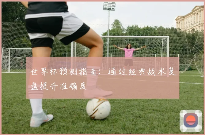 世界杯预测指南:通过经典战术复盘提升准确度
