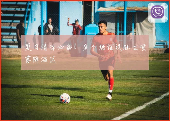 夏日清凉必备！多个场馆设独立喷雾降温区