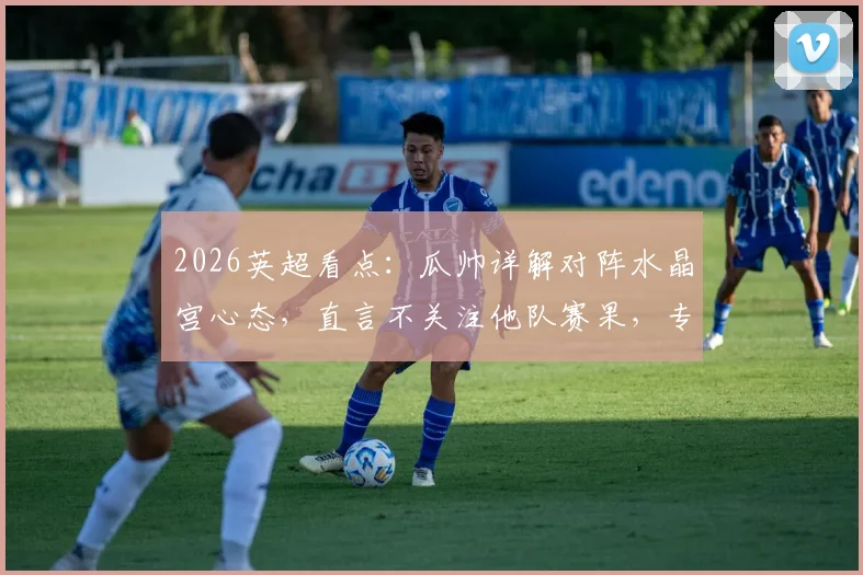 2026英超看点:瓜帅详解对阵水晶宫心态,直言不关注他队赛果,专注自身比赛进程