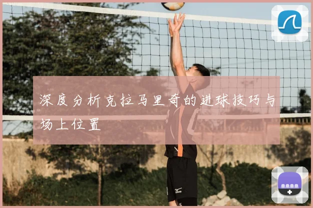 深度分析克拉马里奇的进球技巧与场上位置