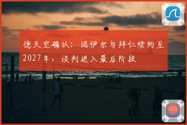 德天空确认:诺伊尔与拜仁续约至2027年,谈判进入最后阶段