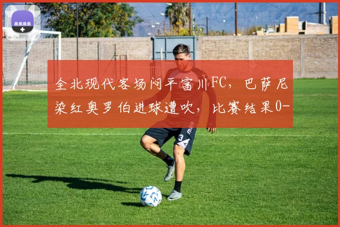 全北现代客场闷平富川FC，巴萨尼染红奥罗伯进球遭吹，比赛结果0-0